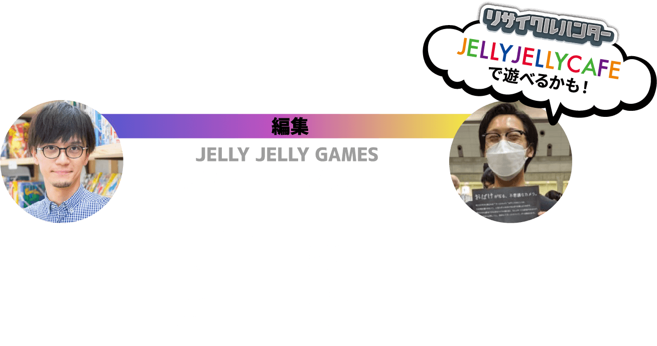 編集 JELLY JELLY GAMES 白坂 翔 秋山 昂亮 ボードゲームカフェ「JELLY JELLY CAFE」運営 さまざまな企業様と、多数のゲームを開発してきたボードゲームブランド