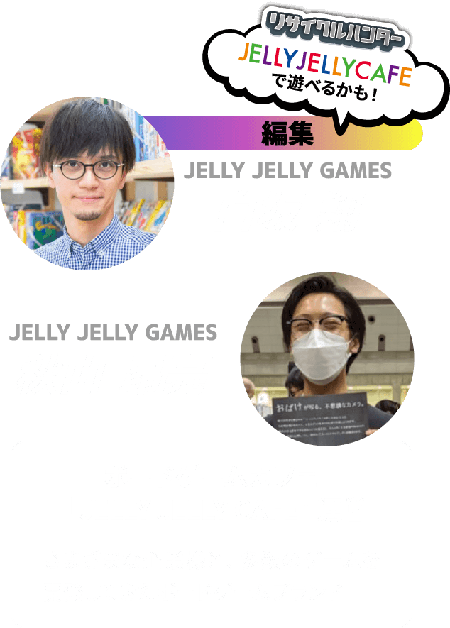 編集 JELLY JELLY GAMES 白坂 翔 秋山 昂亮 ボードゲームカフェ「JELLY JELLY CAFE」運営 さまざまな企業様と、多数のゲームを開発してきたボードゲームブランド